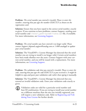 Page 89VisualDSP++ 5 Licensing Guide 6-25 Troubleshooting
Problem: The serial number you entered is invalid. Please re-enter the 
number, ensuring that you type the number EXACTLY as shown on the 
registration card.
Solution: Ensure that you have typed in the correct serial number, exactly 
as given. If you continue to have problems, contact Support, sending your 
serial number and 
\System\license.dat file, if available. 
For more information, see Licensing Support.
Problem: The serial number you have entered...