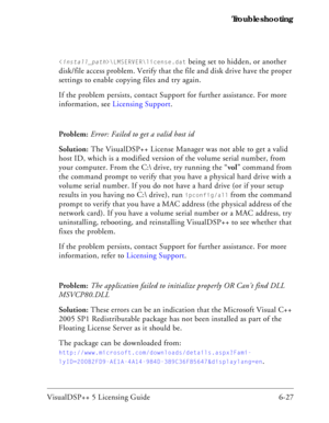 Page 91VisualDSP++ 5 Licensing Guide 6-27 Troubleshooting
\LMSERVER\license.dat being set to hidden, or another 
disk/file access problem. Verify that the file and disk drive have the proper 
settings to enable copying files and try again. 
If the problem persists, contact Support for further assistance. For more 
information, see Licensing Support.
Problem: Error: Failed to get a valid host id
Solution: The VisualDSP++ License Manager was not able to get a valid 
host ID, which is a modified version of the...