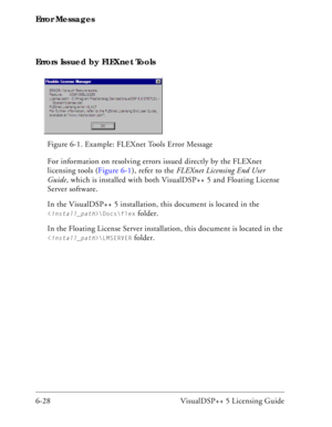 Page 92Error Messages
6-28 VisualDSP++ 5 Licensing Guide Errors Issued by FLEXnet Tools
For information on resolving errors issued directly by the FLEXnet 
licensing tools (Figure 6-1), refer to the FLEXnet Licensing End User 
Guide, which is installed with both VisualDSP++ 5 and Floating License 
Server software. 
In the VisualDSP++ 5 installation, this document is located in the 
\Docs\flex folder.
In the Floating License Server installation, this document is located in the 
\LMSERVER folder. Figure 6-1....