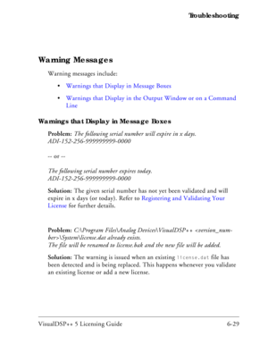 Page 93VisualDSP++ 5 Licensing Guide 6-29 Troubleshooting
Warning Messages
Warning messages include:
Warnings that Display in Message Boxes
Warnings that Display in the Output Window or on a Command 
Line
Warnings that Display in Message Boxes
Problem: The following serial number will expire in x days. 
ADI-152-256-999999999-0000
-- or --
The following serial number expires today. 
ADI-152-256-999999999-0000
Solution: The given serial number has not yet been validated and will 
expire in x days (or today)....