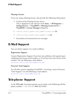 Page 96E-Mail Support
A-2 VisualDSP++ 5 Licensing GuideFloating Licenses
If you are using a floating license, also provide the following information:
 Version of the Floating License Server 
This is displayed in the title bar of the Start -> All Programs -> 
Analog Devices -> VisualDSP++ Floating License Server -> 
VisualDSP++ License Manager dialog box.

\\license.dat file

\\*.log file
 Screenshots of encountered error messages
E-Mail Support
You can obtain support via e-mail as follows.
Registration...
