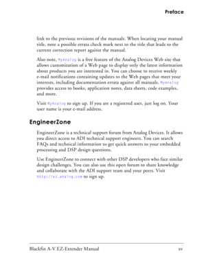 Page 15Blackfin A-V EZ-Extender Manual   xv Preface
link to the previous revisions of the manuals. When locating your manual 
title, note a possible errata check mark next to the title that leads to the 
current correction report against the manual. 
Also note, 
MyAnalog is a free feature of the Analog Devices Web site that 
allows customization of a Web page to display only the latest information 
about products you are interested in. You can choose to receive weekly 
e-mail notifications containing updates to...