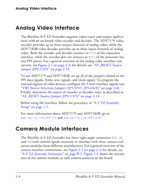 Page 20Analog Video Interface
1-4 Blackfin A-V EZ-Extender Manual
Analog Video Interface
The Blackfin A-V EZ-Extender supports video input and output applica-
tions with an on-board video encoder and decoder. The ADV7179 video 
encoder provides up to three output channels of analog video, while the 
ADV7183B video decoder provides up to three input channels of analog 
video. Both the encoder and decoder connect to 
PPI0 of the expansion 
interface, while the encoder also can connect to 
PPI1 (if the processor...