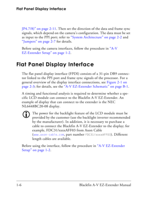 Page 22Flat Panel Display Interface
1-6 Blackfin A-V EZ-Extender ManualJP4.7/8)” on page 2-11. Then set the direction of the data and frame sync 
signals, which depend on the camera’s configuration. The data must be set 
as input to the PPI port; refer to “System Architecture” on page 2-2 and 
“Jumpers” on page 2-7 for details.
Before using the camera interfaces, follow the procedure in “A-V 
EZ-Extender Setup” on page 1-2.
Flat Panel Display Interface
The flat panel display interface (FPDI) consists of a...