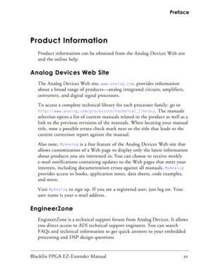 Page 15Blackfin FPGA EZ-Extender Manual   xv Preface
Product Information
Product information can be obtained from the Analog Devices Web site 
and the online help.
Analog Devices Web Site
The Analog Devices Web site, www.analog.com, provides information 
about a broad range of products—analog integrated circuits, amplifiers, 
converters, and digital signal processors.
To access a complete technical library for each processor family, go to 
http://www.analog.com/processors/technical_library. The manuals...
