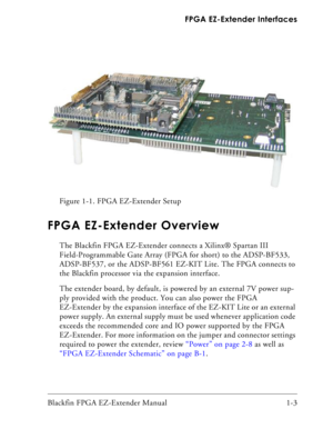 Page 19Blackfin FPGA EZ-Extender Manual 1-3 FPGA EZ-Extender Interfaces
FPGA EZ-Extender Overview
The Blackfin FPGA EZ-Extender connects a Xilinx® Spartan III 
Field-Programmable Gate Array (FPGA for short) to the ADSP-BF533, 
ADSP-BF537, or the ADSP-BF561 EZ-KIT Lite. The FPGA connects to 
the Blackfin processor via the expansion interface.
The extender board, by default, is powered by an external 7V power sup-
ply provided with the product. You can also power the FPGA 
EZ-Extender by the expansion interface...