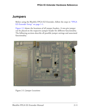 Page 33Blackfin FPGA EZ-Extender Manual 2-11 FPGA EZ-Extender Hardware Reference
Jumpers
Before using the Blackfin FPGA EZ-Extender, follow the steps in “FPGA 
EZ-Extender Setup” on page 1-1.
Figure 2-3 shows the locations of all jumper headers. A two-pin jumper 
can be placed on the respective jumper header for different functionality. 
The following sections describe all possible jumper settings and associated 
functionality.
Figure 2-3. Jumper Locations 