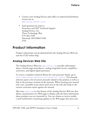 Page 11HPUSB, USB, and HPPCI Emulators User’s Guide   xi Preface
 Contact your Analog Devices sales office or authorized distributor. 
Locate one at:
www.analog.com/adi-sales
 Send questions by mail to:
Processors and DSP Technical Support
Analog Devices, Inc.
Three Technology Way
P.O. Box 9106
Norwood, MA 02062-9106
USA
Product Information
Product information can be obtained from the Analog Devices Web site 
and the CCES online help.
Analog Devices Web Site
The Analog Devices Web site, www.analog.com,...