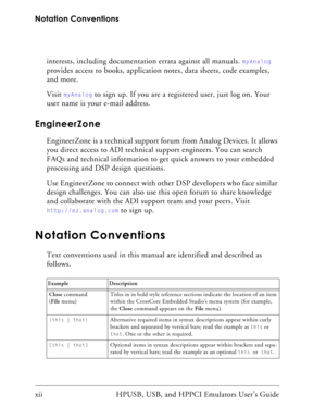 Page 12Notation Conventions
xii HPUSB, USB, and HPPCI Emulators User’s Guide interests, including documentation errata against all manuals. 
myAnalog 
provides access to books, application notes, data sheets, code examples, 
and more.
Visit 
myAnalog to sign up. If you are a registered user, just log on. Your 
user name is your e-mail address.
EngineerZone
EngineerZone is a technical support forum from Analog Devices. It allows 
you direct access to ADI technical support engineers. You can search 
FAQs and...