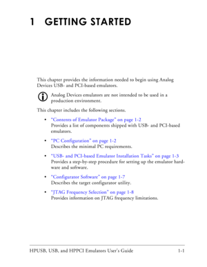 Page 15HPUSB, USB, and HPPCI Emulators User’s Guide 1-1
1 GETTING STARTED
This chapter provides the information needed to begin using Analog 
Devices USB- and PCI-based emulators. 
Analog Devices emulators are not intended to be used in a 
production environment. 
This chapter includes the following sections.
“Contents of Emulator Package” on page 1-2
Provides a list of components shipped with USB- and PCI-based 
emulators.
“PC Configuration” on page 1-2
Describes the minimal PC requirements.
“USB- and...