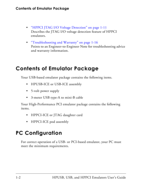 Page 16Contents of Emulator Package
1-2 HPUSB, USB, and HPPCI Emulators User’s Guide “HPPCI JTAG I/O Voltage Detection” on page 1-11
Describes the JTAG I/O voltage detection feature of HPPCI 
emulators.
“Troubleshooting and Warranty” on page 1-16
Points to an Engineer-to-Engineer Note for troubleshooting advice 
and warranty information.
Contents of Emulator Package
Your USB-based emulator package contains the following items.
 HPUSB-ICE or USB-ICE assembly
 5-volt power supply
 3-meter USB type-A to mini-B...