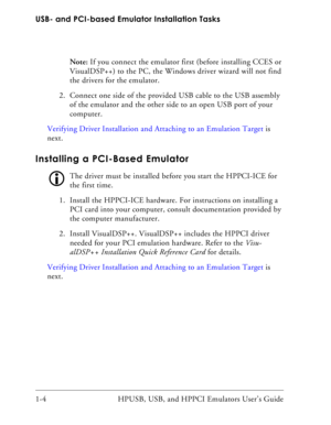 Page 18USB- and PCI-based Emulator Installation Tasks
1-4 HPUSB, USB, and HPPCI Emulators User’s Guide Note: If you connect the emulator first (before installing CCES or 
VisualDSP++) to the PC, the Windows driver wizard will not find 
the drivers for the emulator.
2. Connect one side of the provided USB cable to the USB assembly 
of the emulator and the other side to an open USB port of your 
computer.
Verifying Driver Installation and Attaching to an Emulation Target is 
next.
Installing a PCI-Based...