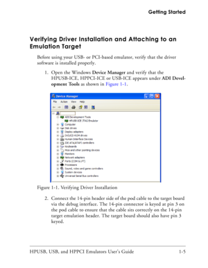 Page 19HPUSB, USB, and HPPCI Emulators User’s Guide 1-5  Getting Started
Verifying Driver Installation and Attaching to an 
Emulation Target
Before using your USB- or PCI-based emulator, verify that the driver 
software is installed properly.
1. Open the Windows Device Manager and verify that the 
HPUSB-ICE, HPPCI-ICE or USB-ICE appears under ADI Devel-
opment Tools as shown in Figure 1-1.
2. Connect the 14-pin header side of the pod cable to the target board 
via the debug interface. The 14-pin connector is...