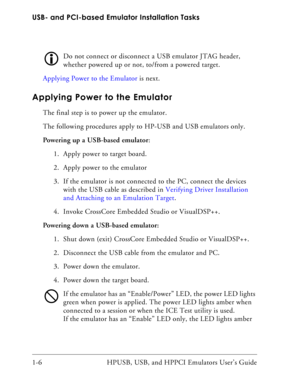 Page 20USB- and PCI-based Emulator Installation Tasks
1-6 HPUSB, USB, and HPPCI Emulators User’s Guide
Do not connect or disconnect a USB emulator JTAG header, 
whether powered up or not, to/from a powered target.
Applying Power to the Emulator is next.
Applying Power to the Emulator
The final step is to power up the emulator. 
The following procedures apply to HP-USB and USB emulators only.
Powering up a USB-based emulator:
1. Apply power to target board.
2. Apply power to the emulator
3. If the emulator is...
