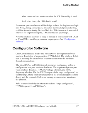 Page 21HPUSB, USB, and HPPCI Emulators User’s Guide 1-7  Getting Started
when connected to a session or when the ICE Test utility is used.

At all other times, the LED should be off.
For custom processor boards still in design, refer to the Engineer-to-Engi-
neer Note, Analog Devices JTAG Emulation Technical Reference (EE-68), 
available from the Analog Devices Web site. This document is a technical 
reference for implementing the JTAG interface on your target.
Now the emulator hardware is ready to be used...