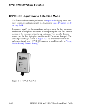 Page 26HPPCI JTAG I/O Voltage Detection
1-12 HPUSB, USB, and HPPCI Emulators User’s Guide
HPPCI-ICE Legacy/Auto Detection Mode
The factory default for the pod shown in Figure 1-4 is legacy mode. For 
more information about available modes, refer to “Auto Detection Mode” 
on page 1-14. 
In order to modify the factory default setting, remove the four screws on 
the bottom of the plastic enclosure. When opening the case, first remove 
the top of the enclosure with the top facing up. This must be done to 
ensure...