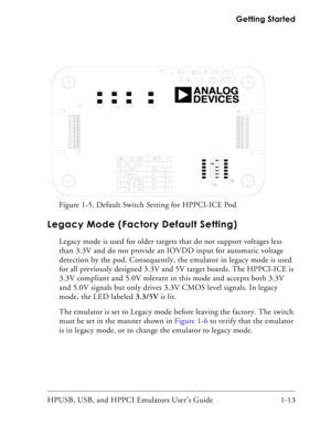 Page 27HPUSB, USB, and HPPCI Emulators User’s Guide 1-13  Getting Started
Legacy Mode (Factory Default Setting)
Legacy mode is used for older targets that do not support voltages less 
than 3.3V and do not provide an IOVDD input for automatic voltage 
detection by the pod. Consequently, the emulator in legacy mode is used 
for all previously designed 3.3V and 5V target boards. The HPPCI-ICE is 
3.3V compliant and 5.0V tolerant in this mode and accepts both 3.3V 
and 5.0V signals but only drives 3.3V CMOS level...