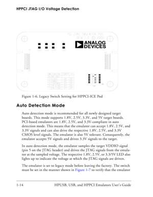 Page 28HPPCI JTAG I/O Voltage Detection
1-14 HPUSB, USB, and HPPCI Emulators User’s Guide
Auto Detection Mode
Auto detection mode is recommended for all newly designed target 
boards. This mode supports 1.8V, 2.5V, 3.3V, and 5V target boards. 
PCI-based emulators are 1.8V, 2.5V, and 3.3V-compliant in auto 
detection mode. This means that the emulator can accept 1.8V, 2.5V, and 
3.3V signals and can also drive the respective 1.8V, 2.5V, and 3.3V 
CMOS level signals. The emulator is also 5V tolerant....