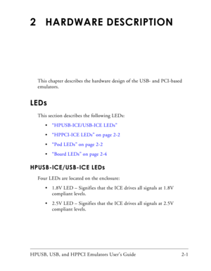 Page 31HPUSB, USB, and HPPCI Emulators User’s Guide 2-1 
2 HARDWARE DESCRIPTION
This chapter describes the hardware design of the USB- and PCI-based 
emulators. 
LEDs
This section describes the following LEDs:
“HPUSB-ICE/USB-ICE LEDs”
“HPPCI-ICE LEDs” on page 2-2
“Pod LEDs” on page 2-2
“Board LEDs” on page 2-4
HPUSB-ICE/USB-ICE LEDs
Four LEDs are located on the enclosure:
 1.8V LED – Signifies that the ICE drives all signals at 1.8V 
compliant levels.
 2.5V LED – Signifies that the ICE drives all signals at...