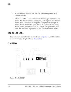 Page 32LEDs
2-2 HPUSB, USB, and HPPCI Emulators User’s Guide  3.3/5V LED – Signifies that the ICE drives all signals at 3.3V 
compliant levels. 
 ENABLE – This LED is amber when the debugger is enabled. This 
means that the emulator is driving the JTAG signals, and the con-
nector must not remove or plug onto a target when the light is 
amber. When the LED is green, the JTAG signals are not being 
driven, and it is safe to connect to a target. The green LED indi-
cates that the board is powered up but not in...