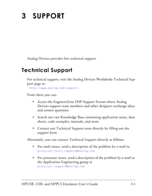 Page 39HPUSB, USB, and HPPCI Emulators User’s Guide 3-1 
3 SUPPORT
Analog Devices provides free technical support.
Technical Support
For technical support, visit the Analog Devices Worldwide Technical Sup-
port page at:
  
http://www.analog.com/support.
From there you can:
 Access the EngineerZone DSP Support Forum where Analog 
Devices support team members and other designers exchange ideas 
and answer questions 
 Search our vast Knowledge Base containing application notes, data 
sheets, code examples,...