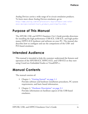 Page 9HPUSB, USB, and HPPCI Emulators User’s Guide ix  Preface
Analog Devices carries a wide range of in-circuit emulation products. 
To learn more about Analog Devices emulators, go to: 
http://www.analog.com/en/processors-dsp/software-and-refer-
ence-designs/content/tools_product_overview/fca.html
.
Purpose of This Manual
The HPUSB, USB, and HPPCI Emulators User’s Guide provides directions 
for installing the high-performance USB-ICE, USB ICE, and high-perfor-
mance HPPCI-ICE hardware and software on your...