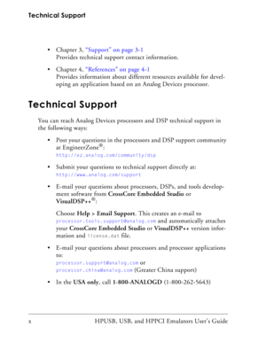 Page 10Technical Support
x HPUSB, USB, and HPPCI Emulators User’s Guide  Chapter 3, “Support” on page 3-1
Provides technical support contact information. 
 Chapter 4, “References” on page 4-1
Provides information about different resources available for devel-
oping an application based on an Analog Devices processor.
Technical Support
You can reach Analog Devices processors and DSP technical support in 
the following ways:
 Post your questions in the processors and DSP support community 
at EngineerZone
®:...