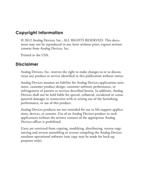 Page 2Copyright Information
© 2012 Analog Devices, Inc., ALL RIGHTS RESERVED. This docu-
ment may not be reproduced in any form without prior, express written 
consent from Analog Devices, Inc.
Printed in the USA.
Disclaimer
Analog Devices, Inc. reserves the right to make changes to or to discon-
tinue any product or service identified in this publication without notice.
Analog Devices assumes no liability for Analog Devices applications assis-
tance, customer product design, customer software performance, or...