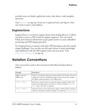 Page 11ICE-100B Emulator User’s Guide xi Preface
provides access to books, application notes, data sheets, code examples, 
and more.
Visit 
myAnalog to sign up. If you are a registered user, just log on. Your 
user name is your e-mail address.
EngineerZone
EngineerZone is a technical support forum from Analog Devices. It allows 
you direct access to ADI technical support engineers. You can search 
FAQs and technical information to get quick answers to your embedded 
processing and DSP design questions.
Use...