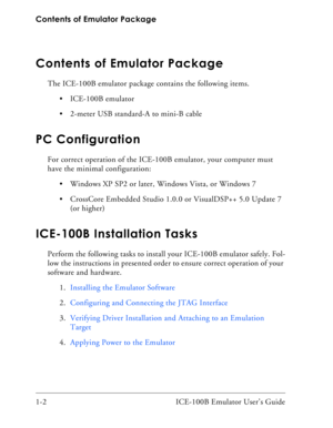 Page 14Contents of Emulator Package
1-2 ICE-100B Emulator User’s Guide
Contents of Emulator Package
The ICE-100B emulator package contains the following items.
 ICE-100B emulator
 2-meter USB standard-A to mini-B cable 
PC Configuration
For correct operation of the ICE-100B emulator, your computer must 
have the minimal configuration:
 Windows XP SP2 or later, Windows Vista, or Windows 7
 CrossCore Embedded Studio 1.0.0 or VisualDSP++ 5.0 Update 7 
(or higher)
ICE-100B Installation Tasks
Perform the following...