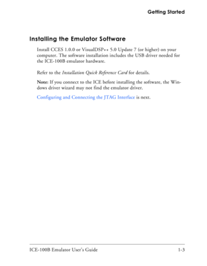 Page 15ICE-100B Emulator User’s Guide 1-3 Getting Started
Installing the Emulator Software
Install CCES 1.0.0 or VisualDSP++ 5.0 Update 7 (or higher) on your 
computer. The software installation includes the USB driver needed for 
the ICE-100B emulator hardware. 
Refer to the Installation Quick Reference Card for details.
Note: If you connect to the ICE before installing the software, the Win-
dows driver wizard may not find the emulator driver.
Configuring and Connecting the JTAG Interface is next. 