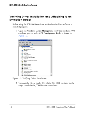 Page 18ICE-100B Installation Tasks
1-6 ICE-100B Emulator User’s Guide
Verifying Driver Installation and Attaching to an 
Emulation Target
Before using the ICE-100B emulator, verify that the driver software is 
installed properly. 
1. Open the Windows Device Manager and verify that the ICE-100B 
emulator appears under ADI Development Tools, as shown in 
Figure 1-2.
2. Connect the 14-pin header (
J1) of the ICE-100B emulator to the 
target board via the JTAG interface as follows.  Figure 1-2. Verifying Driver...