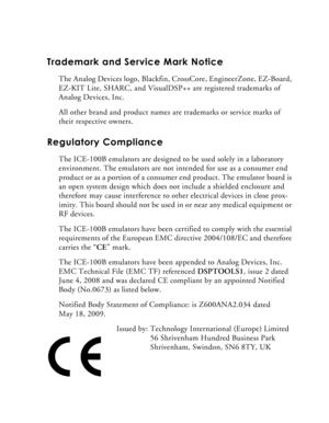 Page 3Trademark and Service Mark Notice
The Analog Devices logo, Blackfin, CrossCore, EngineerZone, EZ-Board, 
EZ-KIT Lite, SHARC, and VisualDSP++ are registered trademarks of 
Analog Devices, Inc.
All other brand and product names are trademarks or service marks of 
their respective owners.
Regulatory Compliance 
The ICE-100B emulators are designed to be used solely in a laboratory 
environment. The emulators are not intended for use as a consumer end 
product or as a portion of a consumer end product. The...