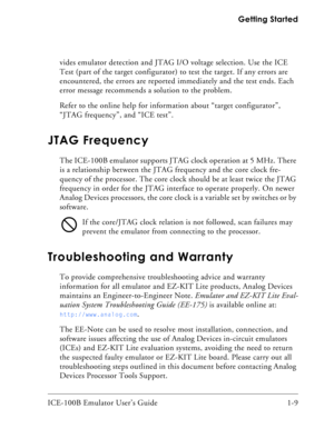 Page 21ICE-100B Emulator User’s Guide 1-9 Getting Started
vides emulator detection and JTAG I/O voltage selection. Use the ICE 
Test (part of the target configurator) to test the target. If any errors are 
encountered, the errors are reported immediately and the test ends. Each 
error message recommends a solution to the problem.
Refer to the online help for information about “target configurator”, 
“JTAG frequency”, and “ICE test”.
JTAG Frequency
The ICE-100B emulator supports JTAG clock operation at 5 MHz....
