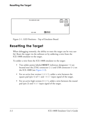 Page 24Resetting the Target
2-2 ICE-100B Emulator User’s Guide
Resetting the Target
When debugging remotely, the ability to reset the target can be very use-
ful. Reset the target via the software or by soldering a wire from the 
ICE-100B emulator to the target.
To solder a wire from the ICE-100B emulator to the target:
 Two solder points labeled RESET (reference designator 
P3) are 
located near the JTAG connector (
J1) and USB connector (P1) on 
the ICE-100B (see Figure 2-2).
 For an active low version (...