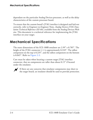 Page 26Mechanical Specifications
2-4 ICE-100B Emulator User’s Guidedependant on the particular Analog Devices processor, as well as the delay 
characteristics of the custom processor board.
To ensure that the custom board’s JTAG interface is designed and laid out 
correctly, refer to Engineer-to-Engineer Note, Analog Devices JTAG Emu-
lation Technical Reference (EE-68), available from the Analog Devices Web 
site. This document is a technical reference for implementing the JTAG 
interface on your target....
