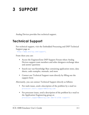 Page 29ICE-100B Emulator User’s Guide 3-1 
3 SUPPORT
Analog Devices provides free technical support.      
Technical Support
For technical support, visit the Embedded Processing and DSP Technical 
Support page at:
  
http://www.analog.com/support.
From there you can:
 Access the EngineerZone DSP Support Forum where Analog 
Devices support team members and other designers exchange ideas 
and answer questions 
 Search our vast Knowledge Base containing application notes, data 
sheets, code examples, manuals, and...