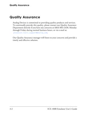 Page 30Quality Assurance
3-2 ICE-100B Emulator User’s Guide
Quality Assurance
Analog Devices is committed to providing quality products and services. 
To continually provide this quality, please contact our Quality Assurance 
Department directly if you have any concerns at (603) 883-2430, Monday 
through Friday during normal business hours, or via e-mail at:
 
processor.tools.support@analog.com.
Our Quality Assurance manager will listen to your concerns and provide a 
timely and effective solution. 