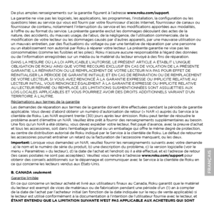 Page 11De plus amples renseignements sur la garantie figurent à l’adresse www.roku.com/support.
La garantie ne vise pas les logiciels, les applications, les programmes, l’installation, la configuration ou les 
questions liées au service qui vous est fourni par votre fournisseur d’accès Internet, fournisseur de canaux ou 
fournisseur de contenu, notamment l’interruption du service et les modifications apportées aux modalités, 
à l’offre ou au format du service. La présente garantie exclut les dommages découlant...