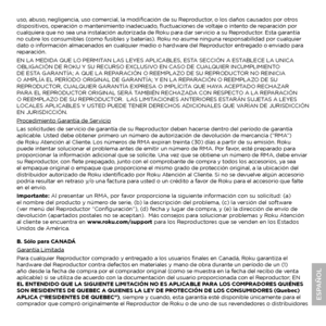 Page 19uso, abuso, negligencia, uso comercial, la modificación de su Reproductor, o los daños causados por otros 
dispositivos, operación o mantenimiento inadecuado, fluctuaciones de voltaje o intento de reparación por 
cualquiera que no sea una instalación autorizada de Roku para dar servicio a su Reproductor. Esta garantía 
no cubre los consumibles (como fusibles y baterías). Roku no asume ninguna responsabilidad por cualquier 
dato o información almacenados en cualquier medio o hardware del Reproductor...