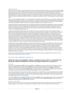 Page 101 
  Page 95  
  
Legal statement 
Please note—Use of the Roku TV is governed by the Roku TV End User Agreement (see below). In addition, an end user online profile and billing account with Roku, =nc. (“Roku”) on Roku’s website (“Roku Account”) is required to stream content via the =nternet using your Roku TV. A Roku Account gives you access to movies, television shows, and other audio-visual entertainment in the “Roku Channel Store,” a storefront of applications provided by Roku via your device’s...