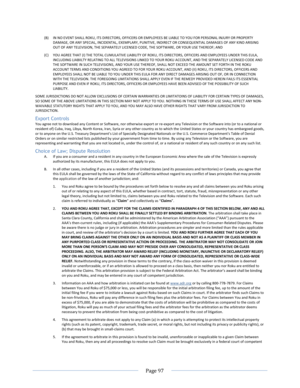 Page 103 
  Page 97  
  
(B) IN NO EVENT SHALL ROKU, ITS DIRECTORS, OFFICERS OR EMPLOYEES BE LIABLE TO YOU FOR PERSONAL INJURY OR PROPERTY DAMAGE, OR ANY SPECIAL, INCIDENTAL, EXEMPLARY, PUNITIVE, INDIRECT OR CONSEQUENTIAL DAMAGES OF ANY KIND ARISING OUT OF ANY TELEVISION, THE SEPARATELY LICENSED CODE, THE SOFTWARE, OR YOUR USE THEREOF; AND 
(C) YOU AGREE THAT (I) THE TOTAL CUMULATIVE LIABILITY OF ROKU, ITS DIRECTORS, OFFICERS AND EMPLOYEES UNDER THIS EULA, INCLUDING LIABIILTY RELATING TO ALL TELEVISIONS LINKED...