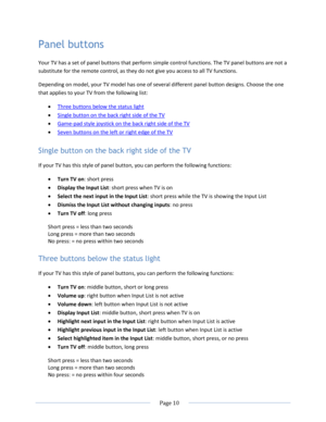 Page 16 
  Page 10  
  
Panel buttons 
Your TV has a set of panel buttons that perform simple control functions. The TV panel buttons are not a 
substitute for the remote control, as they do not give you access to all TV functions.  
Depending on model, your TV model has one of several different panel button designs. Choose the one 
that applies to your TV from the following list: 
 Three buttons below the status light 
 Single button on the back right side of the TV 
 Game-pad style joystick on the back...