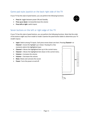Page 17 
  Page 11  
  
Game-pad style joystick on the back right side of the TV 
If your TV has this style of panel button, you can perform the following functions:  
 Press in: toggle between power ON and Standby 
 Press up or down: increase/decrease the volume 
 Press left or right: switch inputs 
Seven buttons on the left or right edge of the TV 
If your TV has this style of panel buttons, you can perform the following functions. Note that the order 
of the buttons might vary from model to model. Examine...