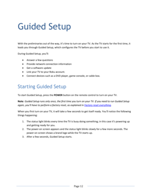 Page 18 
  Page 12  
  
Guided Setup 
With the preliminaries out of the way, it’s time to turn on your TV. As the TV starts for the first time, it 
leads you through Guided Setup, which configures the TV before you start to use it. 
During Guided Setup, you’ll: 
 Answer a few questions 
 Provide network connection information 
 Get a software update 
 Link your TV to your Roku account. 
 Connect devices such as a DVD player, game console, or cable box. 
Starting Guided Setup 
To start Guided Setup, press...