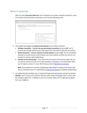 Page 21 
  Page 15  
  
Network connection 
After you select Set up for home use, the TV prompts you to make a network connection. If your 
TV has both wired and wireless connections, you’ll see the following screen. 
 
6. Only models that display the Connect to the Internet screen: Make a selection:  
 Wireless connection – Highlight Set up new wireless connection and press OK. The TV 
prompts you through wireless setup. Skip ahead to the next step for help with the process. 
 Wired connection – Highlight...