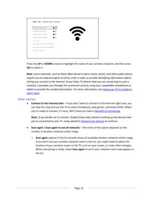 Page 22 
  Page 16  
  
 
Press the UP or DOWN arrows to highlight the name of your wireless network, and then press 
OK to select it. 
Note: Some networks, such as those often found in dorm rooms, hotels, and other public places, 
require you to read and agree to terms, enter a code, or provide identifying information before 
letting you connect to the Internet. If your Roku TV detects that you are connecting to such a 
network, it prompts you through the connection process using your compatible smartphone or...