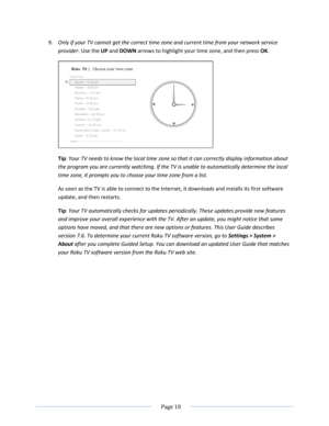 Page 24 
  Page 18  
  
9. Only if your TV cannot get the correct time zone and current time from your network service 
provider: Use the UP and DOWN arrows to highlight your time zone, and then press OK. 
 
Tip: Your TV needs to know the local time zone so that it can correctly display information about 
the program you are currently watching. If the TV is unable to automatically determine the local 
time zone, it prompts you to choose your time zone from a list.  
As soon as the TV is able to connect to the...