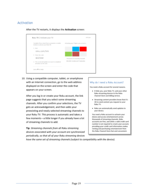 Page 25 
  Page 19  
  
Activation 
After the TV restarts, it displays the Activation screen: 
 
10. Using a compatible computer, tablet, or smartphone 
with an Internet connection, go to the web address 
displayed on the screen and enter the code that 
appears on your screen.  
After you log in or create your Roku account, the link 
page suggests that you select some streaming 
channels. After you confirm your selections, the TV 
gets an acknowledgement, and then adds your 
preexisting and newly-selected...