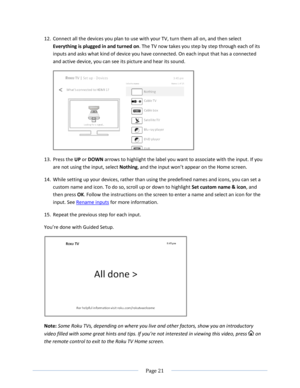 Page 27 
  Page 21  
  
12. Connect all the devices you plan to use with your TV, turn them all on, and then select 
Everything is plugged in and turned on. The TV now takes you step by step through each of its 
inputs and asks what kind of device you have connected. On each input that has a connected 
and active device, you can see its picture and hear its sound. 
 
13. Press the UP or DOWN arrows to highlight the label you want to associate with the input. If you 
are not using the input, select Nothing, and...